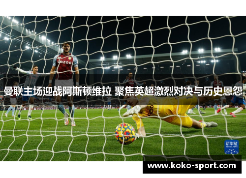 曼联主场迎战阿斯顿维拉 聚焦英超激烈对决与历史恩怨