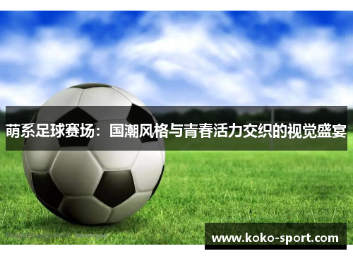 萌系足球赛场：国潮风格与青春活力交织的视觉盛宴